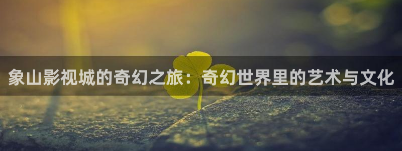 下载个河马视频：象山影视城的奇幻之旅：奇幻世界里的艺术与文化